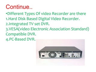 Continue..
•Different Types Of video Recorder are there
1.Hard Disk Based Digital Video Recorder.
2.Integrated TV set DVR....