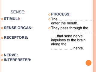 SENSE:
 STIMULI:
 SENSE ORGAN:
 RECEPTORS:
 NERVE:
 INTERPRETER:
 PROCESS:
 The ………………………
enter the mouth.
 They pass through the
……………………………
…..that send nerve
impulses to the brain
along the
………………nerve.
 