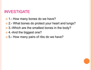 INVESTIGATE
 1.- How many bones do we have?
 2.- What bones do protect your heart and lungs?
 3.-Which are the smallest bones in the body?
 4.-And the biggest one?
 5.- How many pairs of ribs do we have?
 