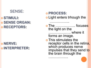 SENSE:
 STIMULI:
 SENSE ORGAN:
 RECEPTORS:
 NERVE:
 INTERPRETER:
 PROCESS:
 Light enters trhough the
……………..
 The …………….. focuses
the light on the
………………. where it
forms an image.
 This stimulates the
receptor cells in the retina,
which produces nerve
impulses that they send to
the brain through the
……………..
 