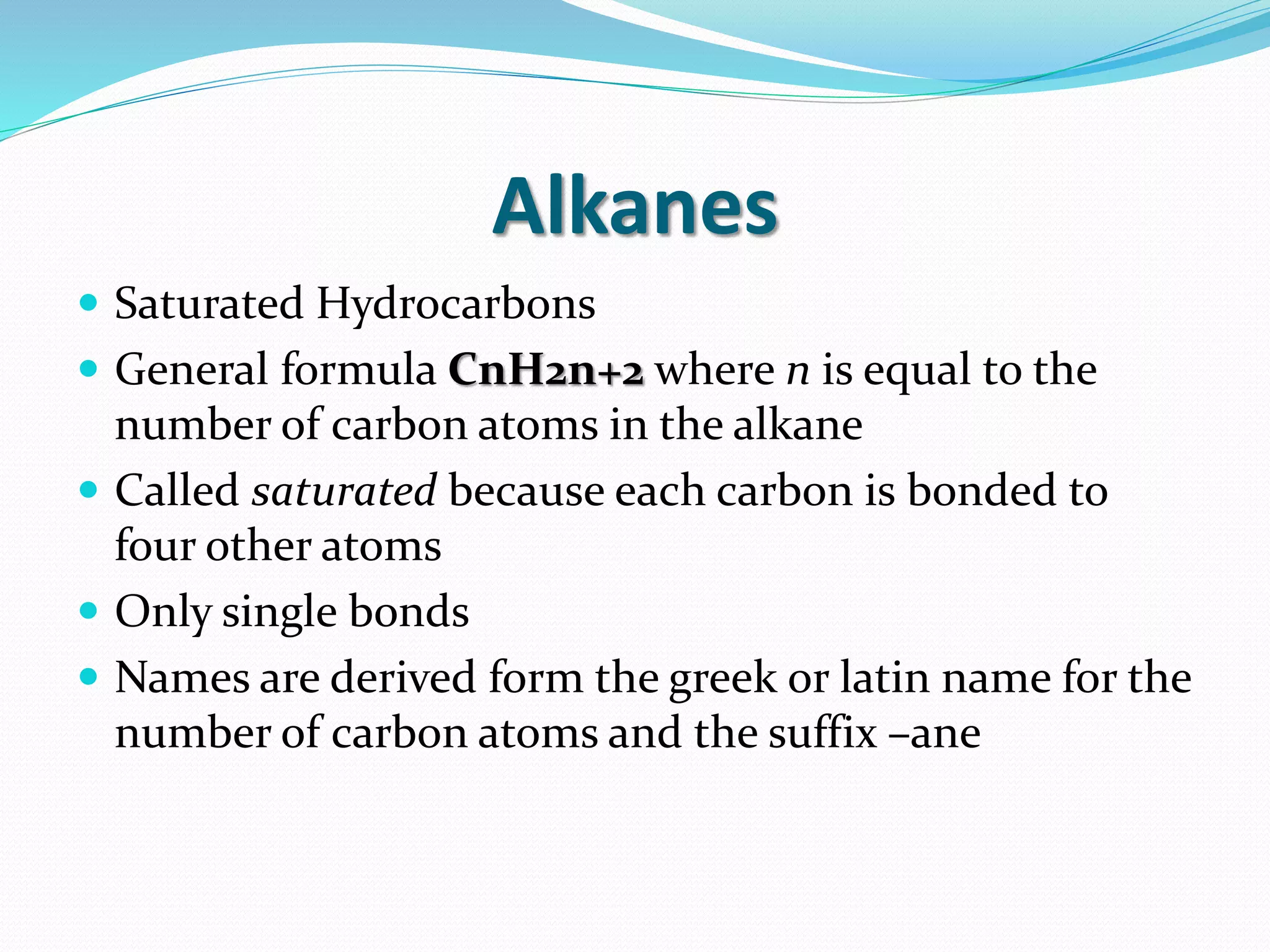 Alkanes 
 Saturated Hydrocarbons 
 General formula CnH2n+2 where n is equal to the 
number of carbon atoms in the alkane 
 Called saturated because each carbon is bonded to 
four other atoms 
 Only single bonds 
 Names are derived form the greek or latin name for the 
number of carbon atoms and the suffix –ane 
 