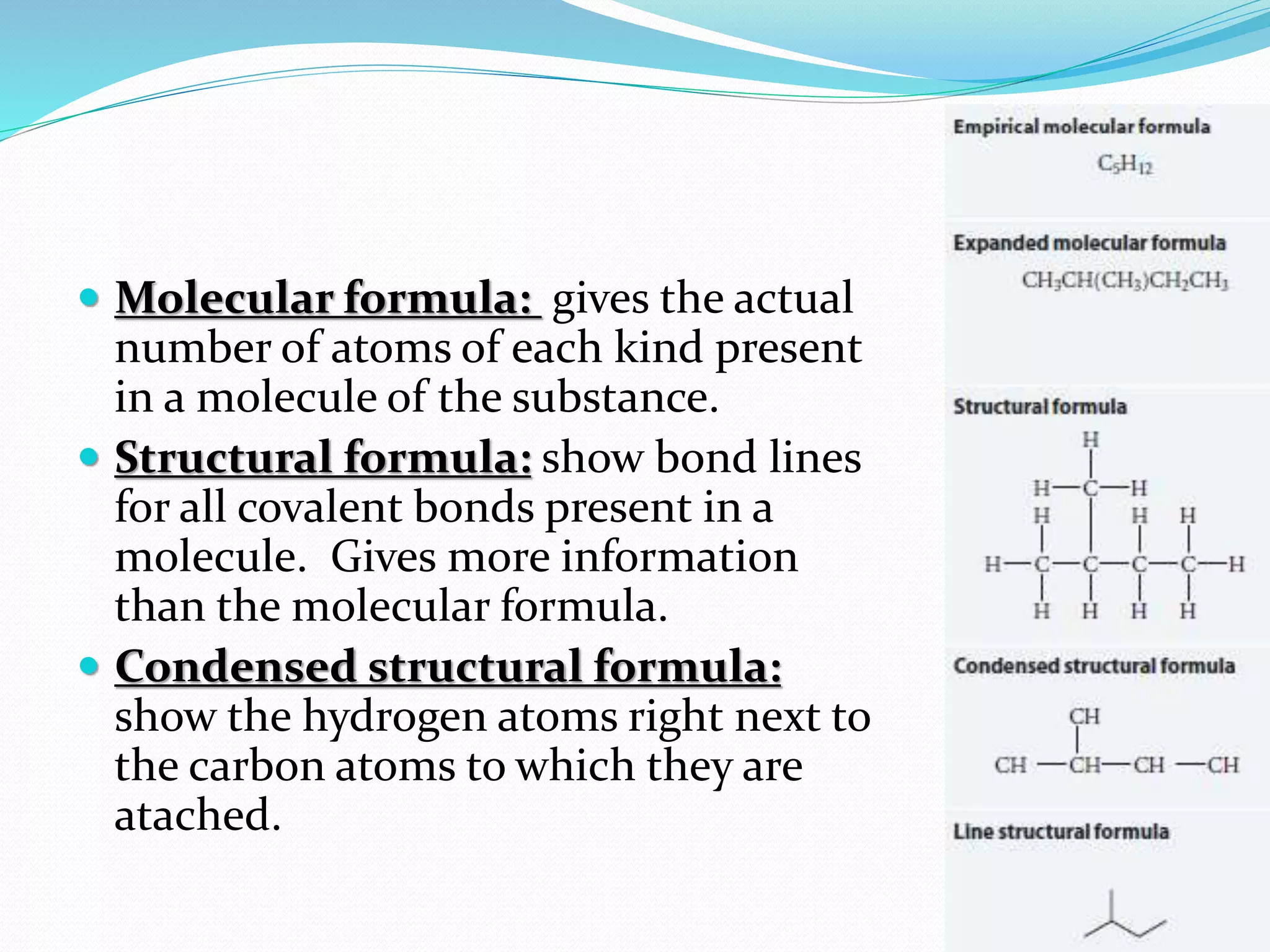  Molecular formula: gives the actual 
number of atoms of each kind present 
in a molecule of the substance. 
 Structural formula: show bond lines 
for all covalent bonds present in a 
molecule. Gives more information 
than the molecular formula. 
 Condensed structural formula: 
show the hydrogen atoms right next to 
the carbon atoms to which they are 
atached. 
 
