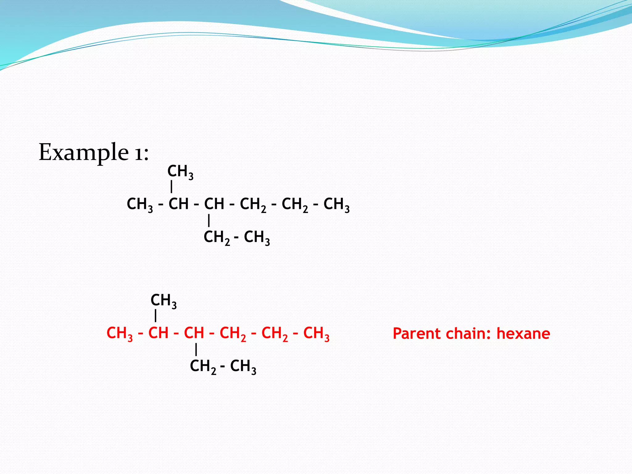 Example 1: 
CH3 
CH3 – CH – CH – CH2 – CH2 – CH3 
CH2 - CH3 
CH3 
CH3 – CH – CH – CH2 – CH2 – CH3 Parent chain: hexane 
CH2 - CH3 
 