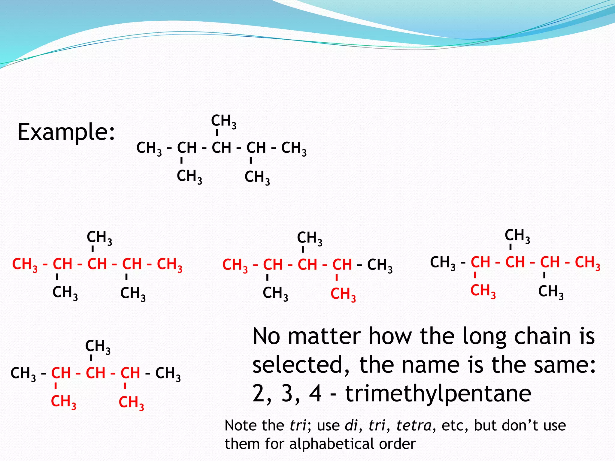 CH3 
CH3 – CH – CH – CH – CH3 
CH3 CH3 
Example: 
CH3 
CH3 – CH – CH – CH – CH3 
CH3 CH3 
CH3 
CH3 – CH – CH – CH – CH3 
CH3 CH3 
CH3 
CH3 – CH – CH – CH – CH3 
CH3 CH3 
CH3 
CH3 – CH – CH – CH – CH3 
CH3 CH3 
No matter how the long chain is 
selected, the name is the same: 
2, 3, 4 - trimethylpentane 
Note the tri; use di, tri, tetra, etc, but don’t use 
them for alphabetical order 
 