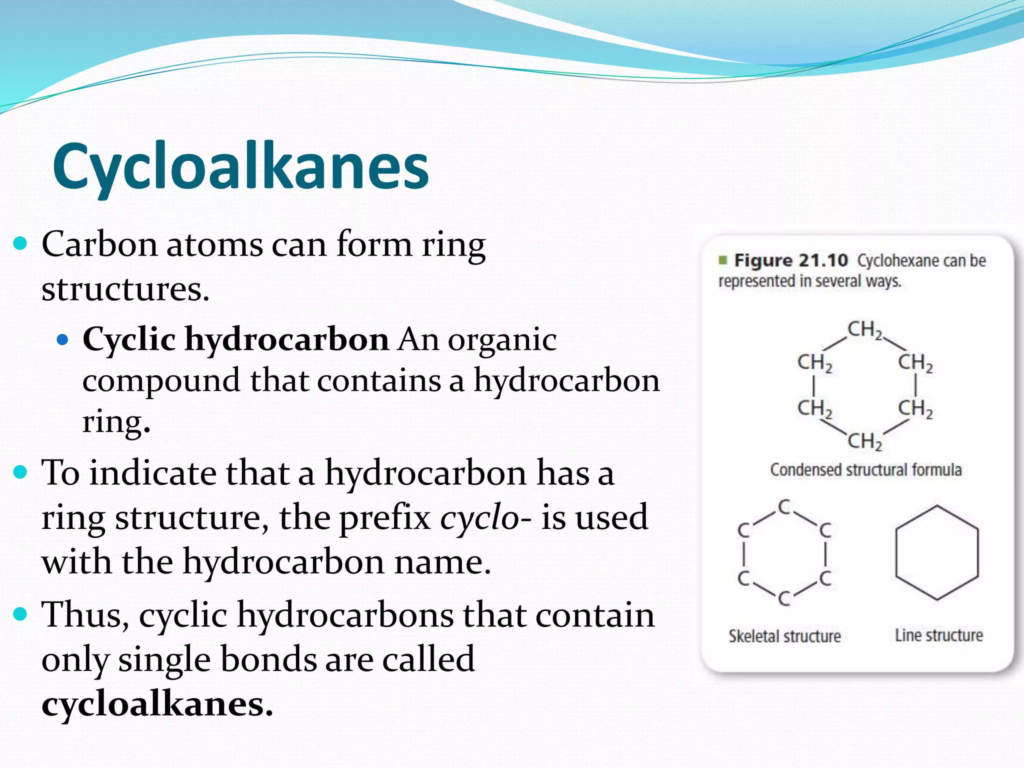 Cycloalkanes 
 Carbon atoms can form ring 
structures. 
 Cyclic hydrocarbon An organic 
compound that contains a hydrocarbon 
ring. 
 To indicate that a hydrocarbon has a 
ring structure, the prefix cyclo- is used 
with the hydrocarbon name. 
 Thus, cyclic hydrocarbons that contain 
only single bonds are called 
cycloalkanes. 
 