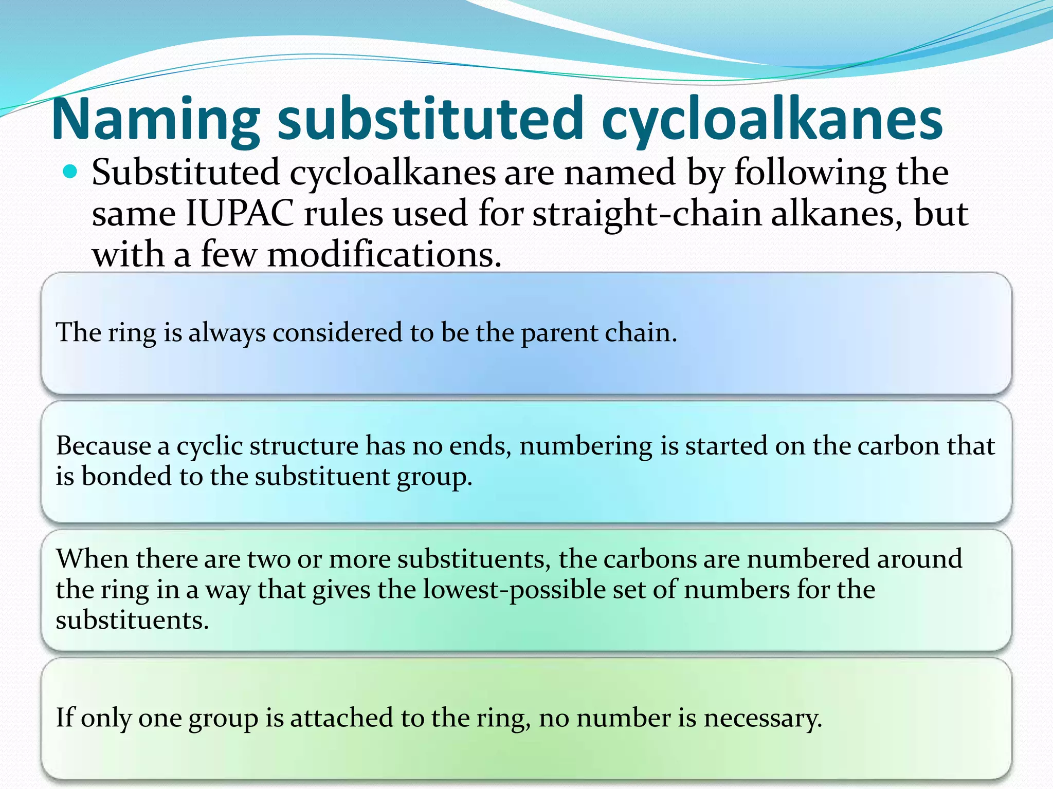 Naming substituted cycloalkanes 
 Substituted cycloalkanes are named by following the 
same IUPAC rules used for straight-chain alkanes, but 
with a few modifications. 
The ring is always considered to be the parent chain. 
Because a cyclic structure has no ends, numbering is started on the carbon that 
is bonded to the substituent group. 
When there are two or more substituents, the carbons are numbered around 
the ring in a way that gives the lowest-possible set of numbers for the 
substituents. 
If only one group is attached to the ring, no number is necessary. 
 