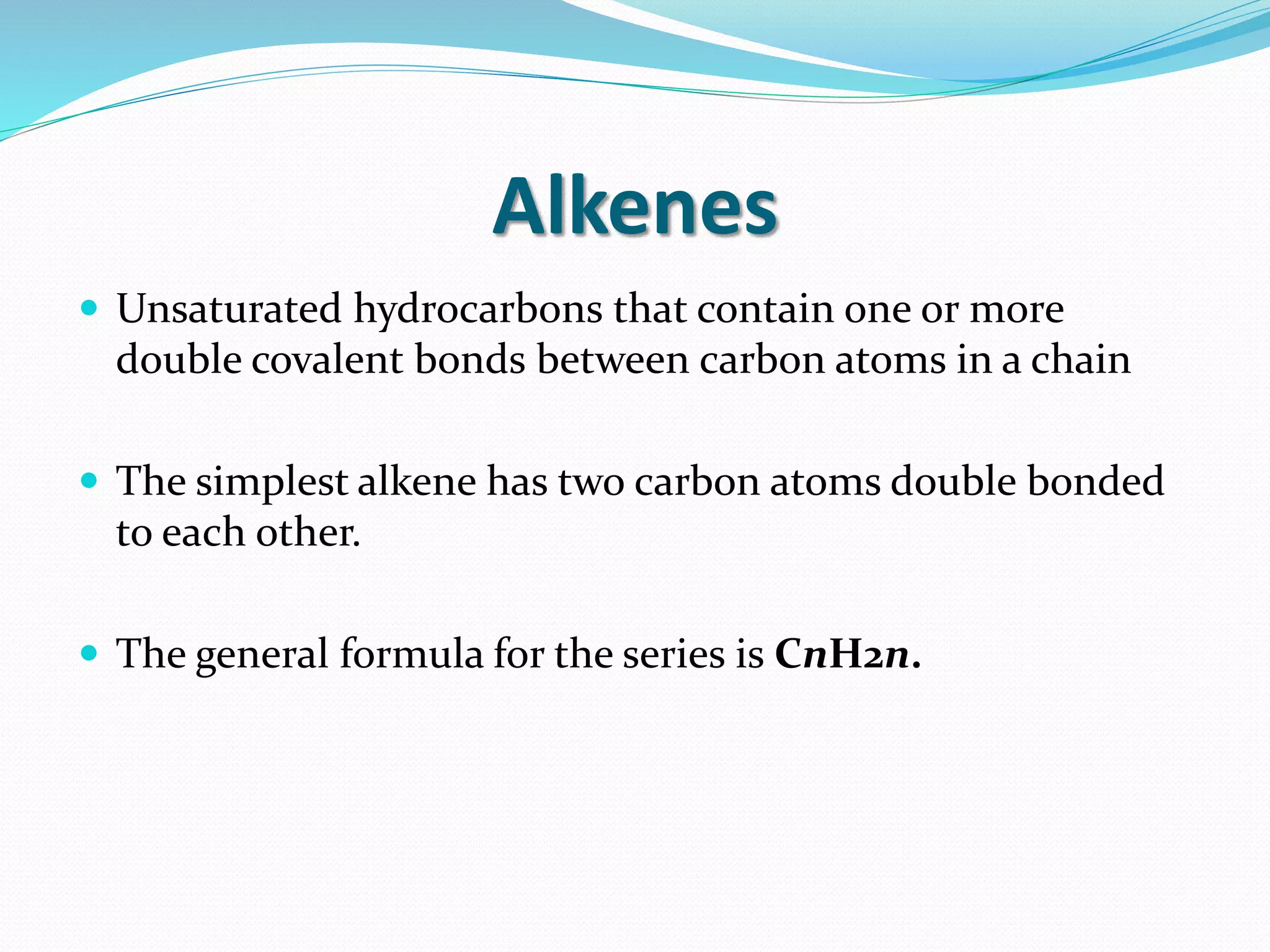 Alkenes 
 Unsaturated hydrocarbons that contain one or more 
double covalent bonds between carbon atoms in a chain 
 The simplest alkene has two carbon atoms double bonded 
to each other. 
 The general formula for the series is CnH2n. 
 