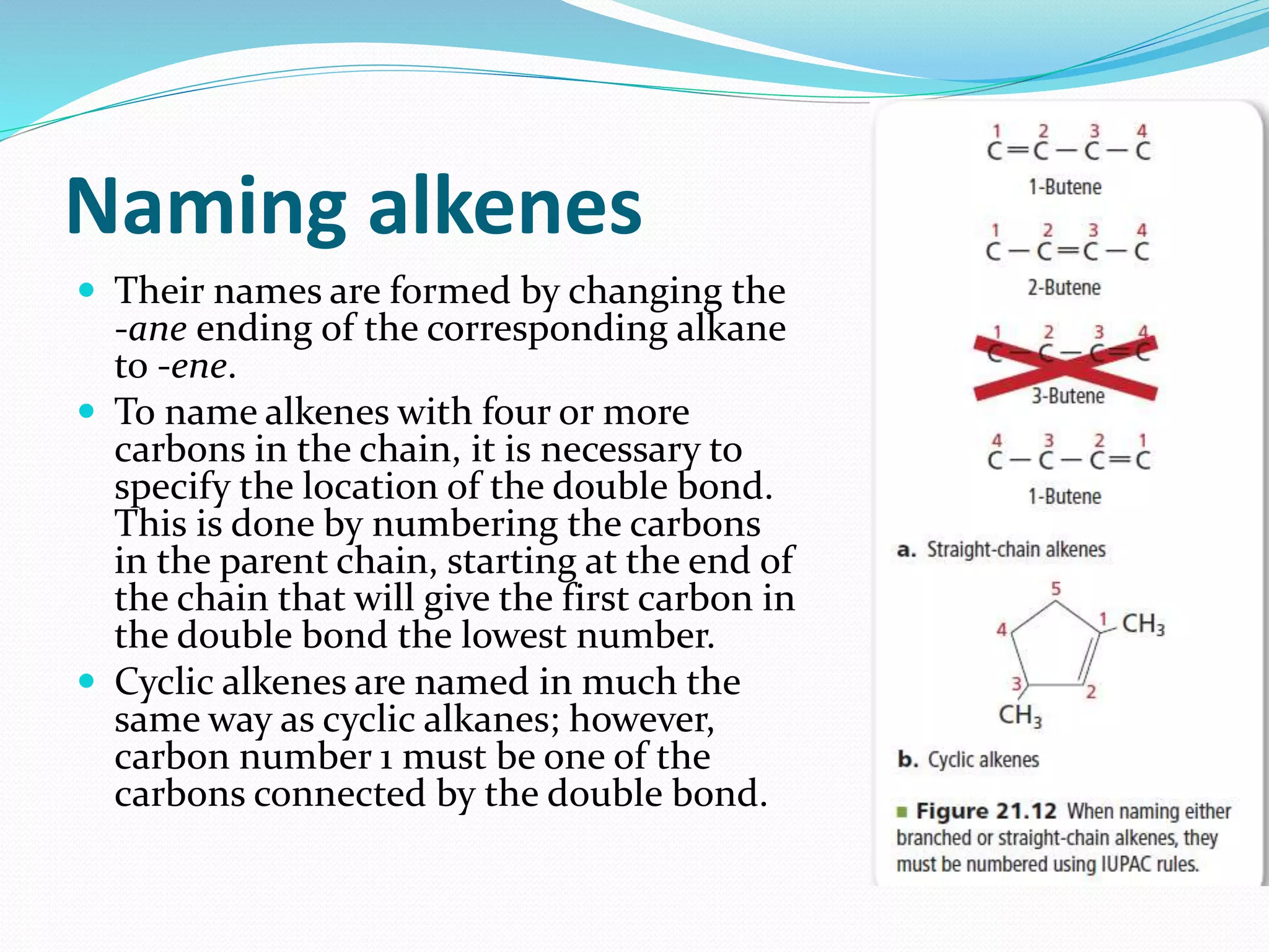 Naming alkenes 
 Their names are formed by changing the 
-ane ending of the corresponding alkane 
to -ene. 
 To name alkenes with four or more 
carbons in the chain, it is necessary to 
specify the location of the double bond. 
This is done by numbering the carbons 
in the parent chain, starting at the end of 
the chain that will give the first carbon in 
the double bond the lowest number. 
 Cyclic alkenes are named in much the 
same way as cyclic alkanes; however, 
carbon number 1 must be one of the 
carbons connected by the double bond. 
 