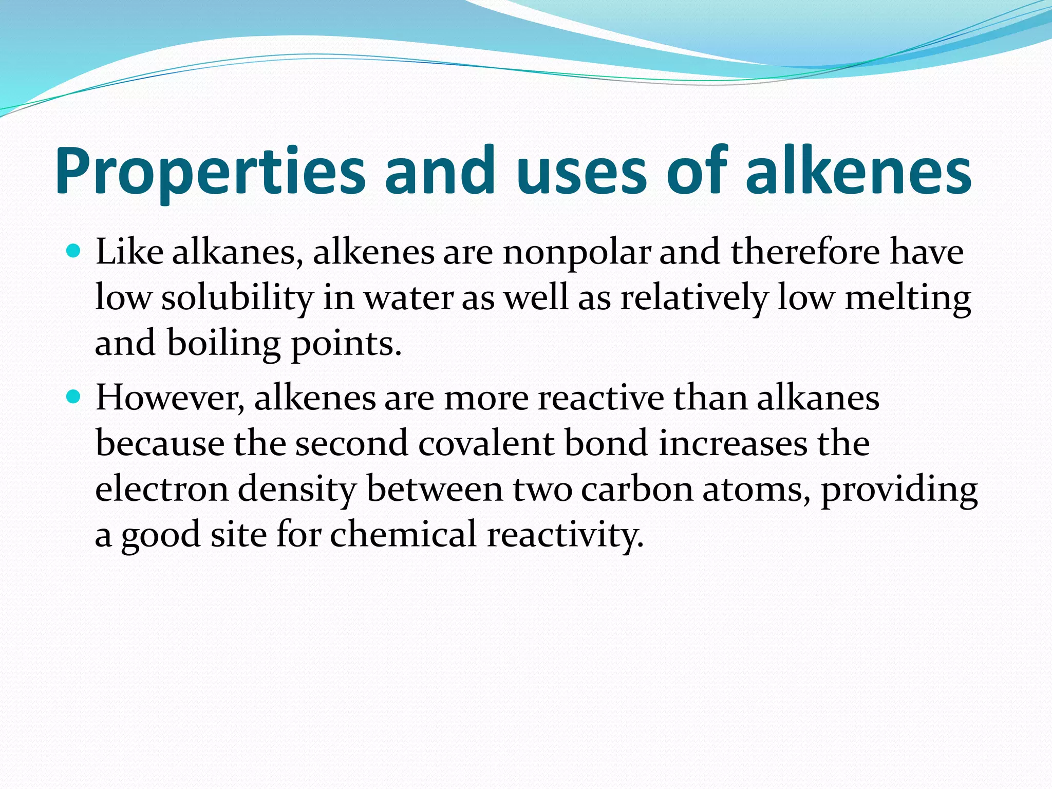 Properties and uses of alkenes 
 Like alkanes, alkenes are nonpolar and therefore have 
low solubility in water as well as relatively low melting 
and boiling points. 
 However, alkenes are more reactive than alkanes 
because the second covalent bond increases the 
electron density between two carbon atoms, providing 
a good site for chemical reactivity. 
 