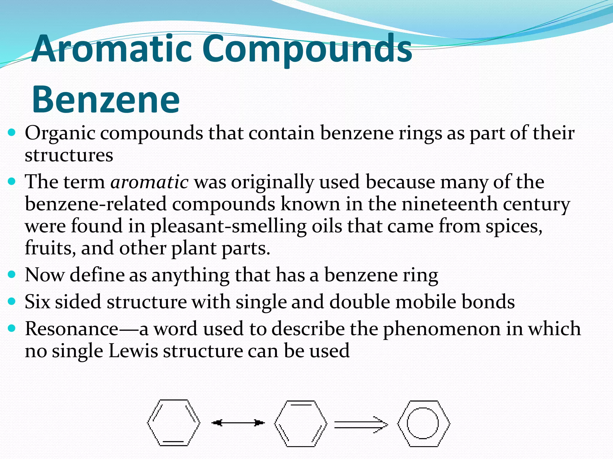 Aromatic Compounds 
Benzene 
 Organic compounds that contain benzene rings as part of their 
structures 
 The term aromatic was originally used because many of the 
benzene-related compounds known in the nineteenth century 
were found in pleasant-smelling oils that came from spices, 
fruits, and other plant parts. 
 Now define as anything that has a benzene ring 
 Six sided structure with single and double mobile bonds 
 Resonance—a word used to describe the phenomenon in which 
no single Lewis structure can be used 
 