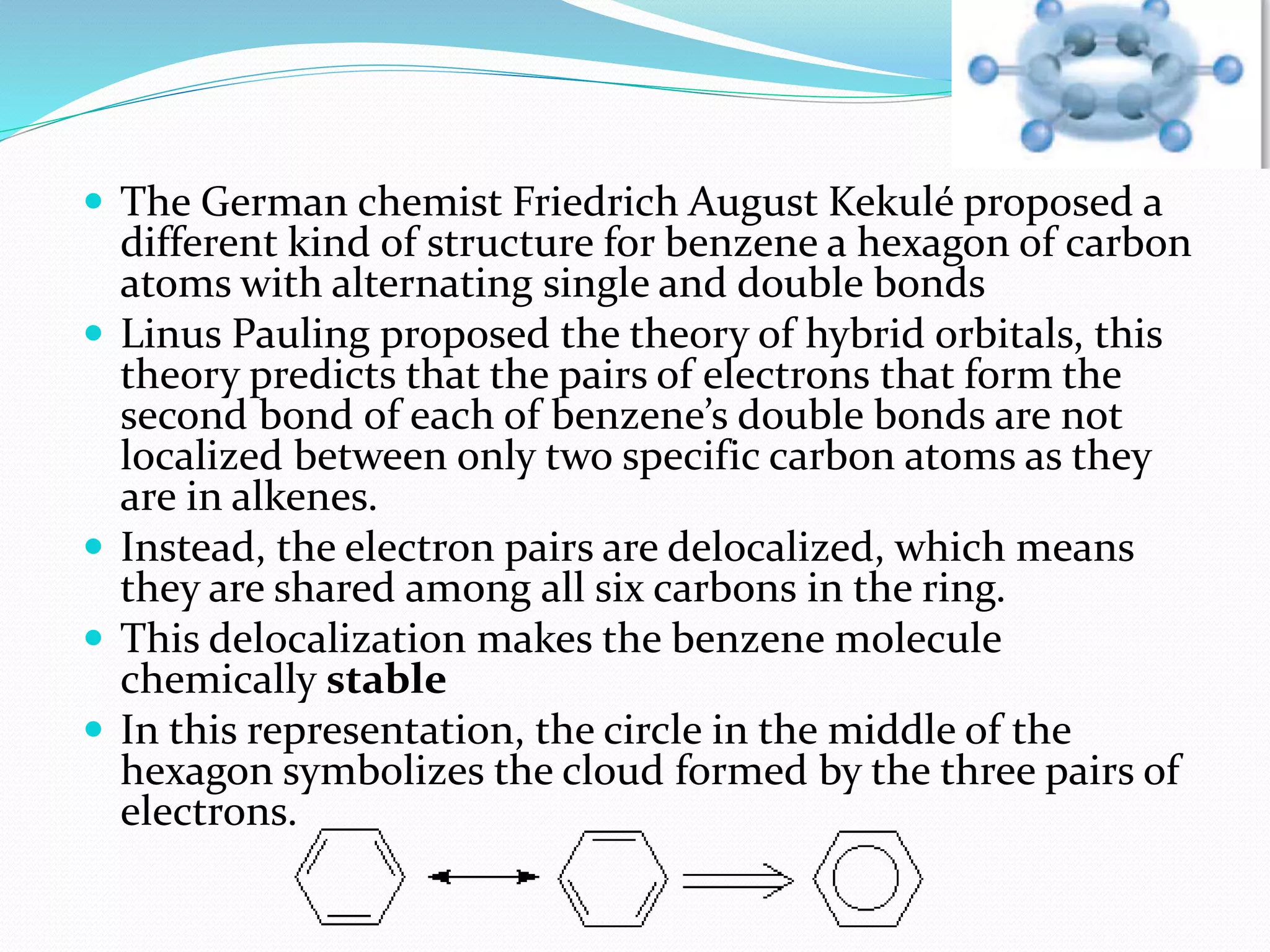  The German chemist Friedrich August Kekulé proposed a 
different kind of structure for benzene a hexagon of carbon 
atoms with alternating single and double bonds 
 Linus Pauling proposed the theory of hybrid orbitals, this 
theory predicts that the pairs of electrons that form the 
second bond of each of benzene’s double bonds are not 
localized between only two specific carbon atoms as they 
are in alkenes. 
 Instead, the electron pairs are delocalized, which means 
they are shared among all six carbons in the ring. 
 This delocalization makes the benzene molecule 
chemically stable 
 In this representation, the circle in the middle of the 
hexagon symbolizes the cloud formed by the three pairs of 
electrons. 
 