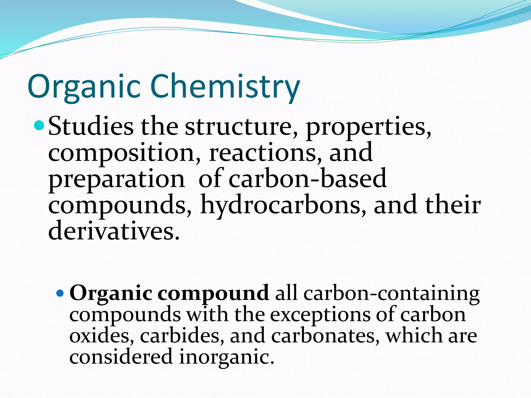 Organic Chemistry 
Studies the structure, properties, 
composition, reactions, and 
preparation of carbon-based 
compounds, hydrocarbons, and their 
derivatives. 
 Organic compound all carbon-containing 
compounds with the exceptions of carbon 
oxides, carbides, and carbonates, which are 
considered inorganic. 
 