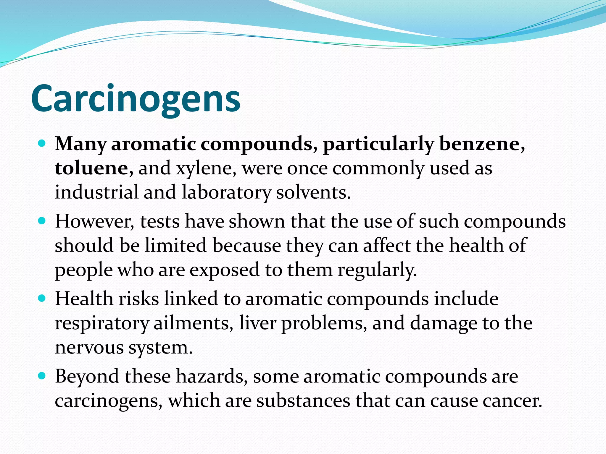 Carcinogens 
 Many aromatic compounds, particularly benzene, 
toluene, and xylene, were once commonly used as 
industrial and laboratory solvents. 
 However, tests have shown that the use of such compounds 
should be limited because they can affect the health of 
people who are exposed to them regularly. 
 Health risks linked to aromatic compounds include 
respiratory ailments, liver problems, and damage to the 
nervous system. 
 Beyond these hazards, some aromatic compounds are 
carcinogens, which are substances that can cause cancer. 
 