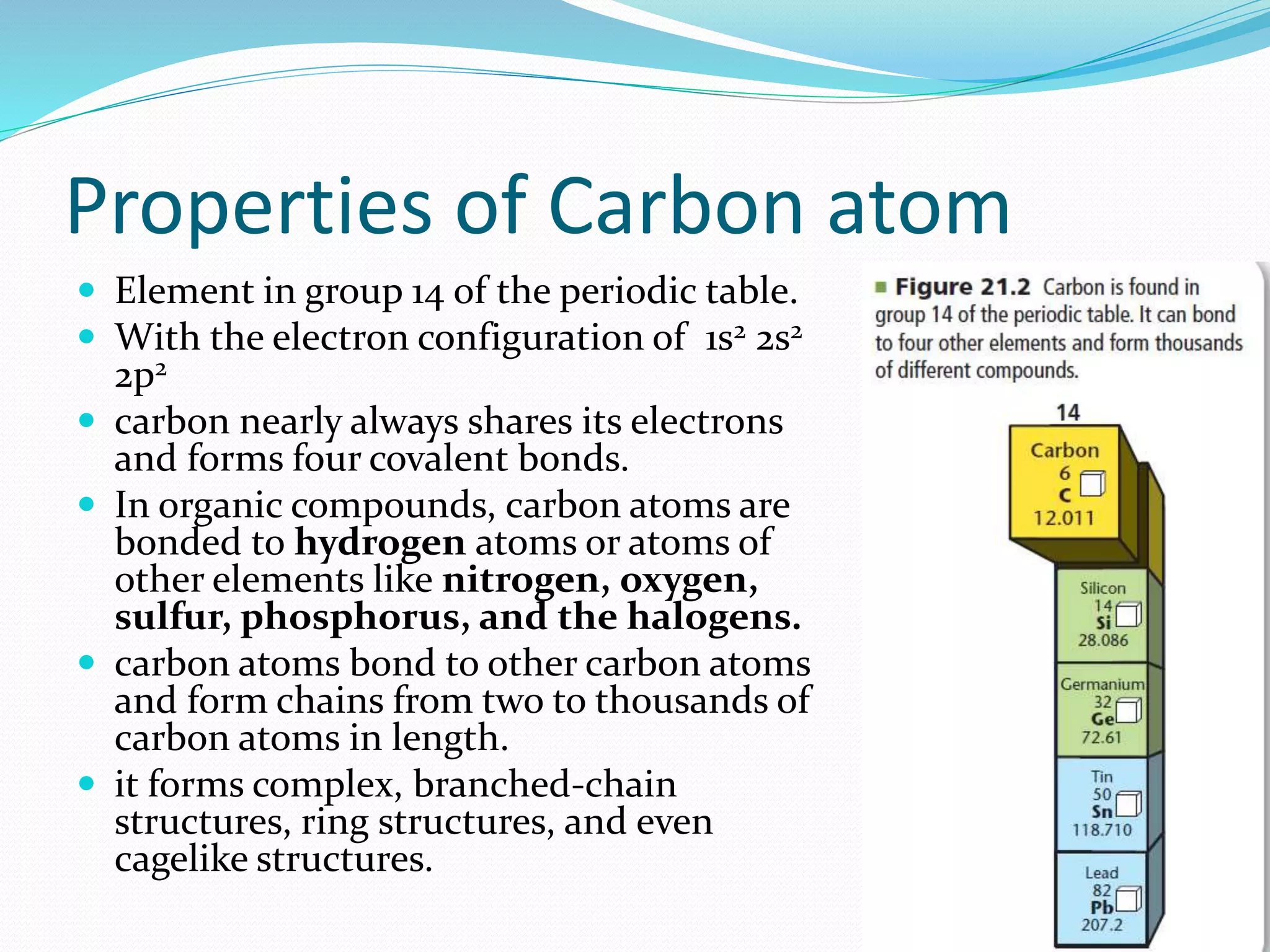 Properties of Carbon atom 
 Element in group 14 of the periodic table. 
 With the electron configuration of 1s2 2s2 
2p2 
 carbon nearly always shares its electrons 
and forms four covalent bonds. 
 In organic compounds, carbon atoms are 
bonded to hydrogen atoms or atoms of 
other elements like nitrogen, oxygen, 
sulfur, phosphorus, and the halogens. 
 carbon atoms bond to other carbon atoms 
and form chains from two to thousands of 
carbon atoms in length. 
 it forms complex, branched-chain 
structures, ring structures, and even 
cagelike structures. 
 