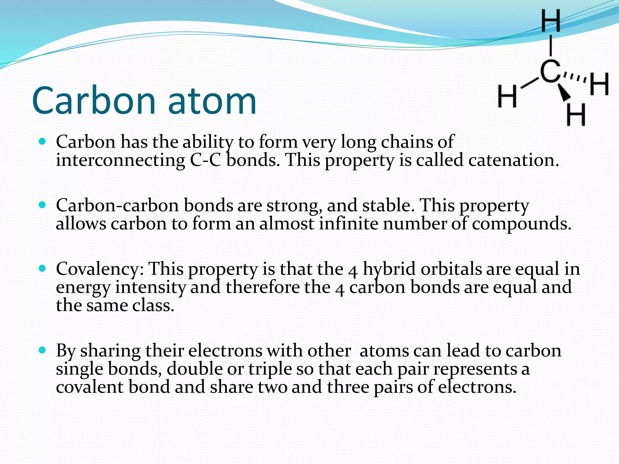 Carbon atom 
 Carbon has the ability to form very long chains of 
interconnecting C-C bonds. This property is called catenation. 
 Carbon-carbon bonds are strong, and stable. This property 
allows carbon to form an almost infinite number of compounds. 
 Covalency: This property is that the 4 hybrid orbitals are equal in 
energy intensity and therefore the 4 carbon bonds are equal and 
the same class. 
 By sharing their electrons with other atoms can lead to carbon 
single bonds, double or triple so that each pair represents a 
covalent bond and share two and three pairs of electrons. 
 