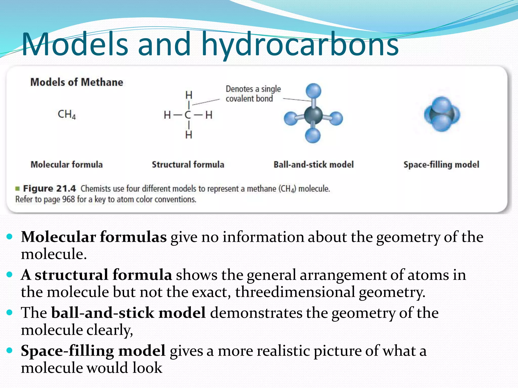 Models and hydrocarbons 
 Molecular formulas give no information about the geometry of the 
molecule. 
 A structural formula shows the general arrangement of atoms in 
the molecule but not the exact, threedimensional geometry. 
 The ball-and-stick model demonstrates the geometry of the 
molecule clearly, 
 Space-filling model gives a more realistic picture of what a 
molecule would look 
 