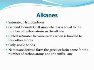 Alkanes 
 Saturated Hydrocarbons 
 General formula CnH2n+2 where n is equal to the 
number of carbon atoms in the alkane 
 Called saturated because each carbon is bonded to 
four other atoms 
 Only single bonds 
 Names are derived form the greek or latin name for the 
number of carbon atoms and the suffix –ane 
 