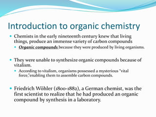 Introduction to organic chemistry 
 Chemists in the early nineteenth century knew that living 
things, produce an immense variety of carbon compounds 
 Organic compounds because they were produced by living organisms. 
 They were unable to synthesize organic compounds because of 
vitalism. 
 According to vitalism, organisms possessed a mysterious “vital 
force,”enabling them to assemble carbon compounds. 
 Friedrich Wöhler (1800-1882), a German chemist, was the 
first scientist to realize that he had produced an organic 
compound by synthesis in a laboratory. 
 