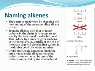 Naming alkenes 
 Their names are formed by changing the 
-ane ending of the corresponding alkane 
to -ene. 
 To name alkenes with four or more 
carbons in the chain, it is necessary to 
specify the location of the double bond. 
This is done by numbering the carbons 
in the parent chain, starting at the end of 
the chain that will give the first carbon in 
the double bond the lowest number. 
 Cyclic alkenes are named in much the 
same way as cyclic alkanes; however, 
carbon number 1 must be one of the 
carbons connected by the double bond. 
 