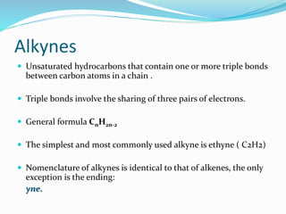 Alkynes 
 Unsaturated hydrocarbons that contain one or more triple bonds 
between carbon atoms in a chain . 
 Triple bonds involve the sharing of three pairs of electrons. 
 General formula CnH2n-2 
 The simplest and most commonly used alkyne is ethyne ( C2H2) 
 Nomenclature of alkynes is identical to that of alkenes, the only 
exception is the ending: 
yne. 
 