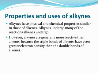 Properties and uses of alkynes 
 Alkynes have physical and chemical properties similar 
to those of alkenes. Alkynes undergo many of the 
reactions alkenes undergo. 
 However, alkynes are generally more reactive than 
alkenes because the triple bonds of alkynes have even 
greater electron density than the double bonds of 
alkenes. 
 