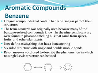 Aromatic Compounds 
Benzene 
 Organic compounds that contain benzene rings as part of their 
structures 
 The term aromatic was originally used because many of the 
benzene-related compounds known in the nineteenth century 
were found in pleasant-smelling oils that came from spices, 
fruits, and other plant parts. 
 Now define as anything that has a benzene ring 
 Six sided structure with single and double mobile bonds 
 Resonance—a word used to describe the phenomenon in which 
no single Lewis structure can be used 
 
