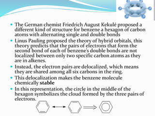  The German chemist Friedrich August Kekulé proposed a 
different kind of structure for benzene a hexagon of carbon 
atoms with alternating single and double bonds 
 Linus Pauling proposed the theory of hybrid orbitals, this 
theory predicts that the pairs of electrons that form the 
second bond of each of benzene’s double bonds are not 
localized between only two specific carbon atoms as they 
are in alkenes. 
 Instead, the electron pairs are delocalized, which means 
they are shared among all six carbons in the ring. 
 This delocalization makes the benzene molecule 
chemically stable 
 In this representation, the circle in the middle of the 
hexagon symbolizes the cloud formed by the three pairs of 
electrons. 
 