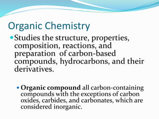 Organic Chemistry 
Studies the structure, properties, 
composition, reactions, and 
preparation of carbon-based 
compounds, hydrocarbons, and their 
derivatives. 
 Organic compound all carbon-containing 
compounds with the exceptions of carbon 
oxides, carbides, and carbonates, which are 
considered inorganic. 
 