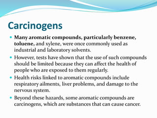 Carcinogens 
 Many aromatic compounds, particularly benzene, 
toluene, and xylene, were once commonly used as 
industrial and laboratory solvents. 
 However, tests have shown that the use of such compounds 
should be limited because they can affect the health of 
people who are exposed to them regularly. 
 Health risks linked to aromatic compounds include 
respiratory ailments, liver problems, and damage to the 
nervous system. 
 Beyond these hazards, some aromatic compounds are 
carcinogens, which are substances that can cause cancer. 
 