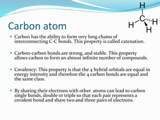 Carbon atom 
 Carbon has the ability to form very long chains of 
interconnecting C-C bonds. This property is called catenation. 
 Carbon-carbon bonds are strong, and stable. This property 
allows carbon to form an almost infinite number of compounds. 
 Covalency: This property is that the 4 hybrid orbitals are equal in 
energy intensity and therefore the 4 carbon bonds are equal and 
the same class. 
 By sharing their electrons with other atoms can lead to carbon 
single bonds, double or triple so that each pair represents a 
covalent bond and share two and three pairs of electrons. 
 