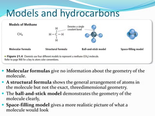 Models and hydrocarbons 
 Molecular formulas give no information about the geometry of the 
molecule. 
 A structural formula shows the general arrangement of atoms in 
the molecule but not the exact, threedimensional geometry. 
 The ball-and-stick model demonstrates the geometry of the 
molecule clearly, 
 Space-filling model gives a more realistic picture of what a 
molecule would look 
 