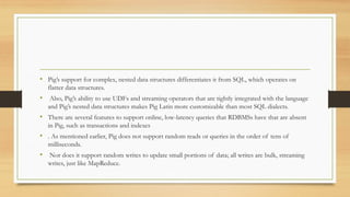 • Pig’s support for complex, nested data structures differentiates it from SQL, which operates on
flatter data structures.
• Also, Pig’s ability to use UDFs and streaming operators that are tightly integrated with the language
and Pig’s nested data structures makes Pig Latin more customizable than most SQL dialects.
• There are several features to support online, low-latency queries that RDBMSs have that are absent
in Pig, such as transactions and indexes
• . As mentioned earlier, Pig does not support random reads or queries in the order of tens of
milliseconds.
• Nor does it support random writes to update small portions of data; all writes are bulk, streaming
writes, just like MapReduce.
 