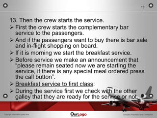 10



      13. Then the crew starts the service.
       First the crew starts the complementary bar
        service to the passengers.
       And if the passengers want to buy there is bar sale
        and in-flight shopping on board.
       If it is morning we start the breakfast service.
       Before service we make an announcement that
        “please remain seated now we are starting the
        service, if there is any special meal ordered press
        the call button”.
       Breakfast service to first class:
       During the service first we check with the other
        galley that they are ready for the service or not.

Copyright Information goes here                  Company Proprietary and Confidential
 