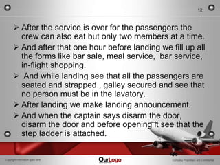 12



       After the service is over for the passengers the
        crew can also eat but only two members at a time.
       And after that one hour before landing we fill up all
        the forms like bar sale, meal service, bar service,
        in-flight shopping.
       And while landing see that all the passengers are
        seated and strapped , galley secured and see that
        no person must be in the lavatory.
       After landing we make landing announcement.
       And when the captain says disarm the door,
        disarm the door and before opening it see that the
        step ladder is attached.

Copyright Information goes here                    Company Proprietary and Confidential
 