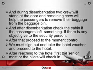 13



       And during disembarkation two crew will
        stand at the door and remaining crew will
        help the passengers to remove their baggage
        from the baggage bin.
       And after disembarkation check the cabin if
        the passengers left something. If there is any
        object give to the security person.
       After that proceed to the moment control.
       We must sign out and take the hotel voucher
        and proceed to the hotel.
       After reaching to the hotel first the senior
        most or the pilots will check in.

Copyright Information goes here              Company Proprietary and Confidential
 