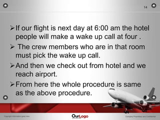 14




      If our flight is next day at 6:00 am the hotel
       people will make a wake up call at four .
       The crew members who are in that room
       must pick the wake up call.
      And then we check out from hotel and we
       reach airport.
      From here the whole procedure is same
       as the above procedure.


Copyright Information goes here             Company Proprietary and Confidential
 
