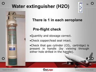 16
                   Water extinguisher (H2O)

                                   There is 1 in each aeroplane

                                    Pre-flight check
                                  Quantity and stowage correct.
                                  Check copper/lead seal intact.
                                   Check that gas cylinder (CO2 cartridge) is
                                  present in handle (by viewing through
                                  either hole drilled in the handle).




Copyright Information goes here                                    Company Proprietary and Confidential
 