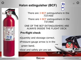 17
                                  Halon extinguisher (BCF)

                                         There are 3 BCF extinguishers in the
                                                      737/400
                                         There are 4 BCF extinguishers in the
                                                      737/800
                                      ONE OF THE BCF EXTINGUISHERS ARE
                                       ALWAYS INSIDE THE FLIGHT DECK
                                  Pre-flight check
                                   Quantity and stowage correct.
                                   Pressure gauge arrow is in the
                                   green band.
                                   Seal and safety pin are set.


Copyright Information goes here                                         Company Proprietary and Confidential
 
