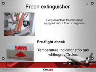 18
                                  Freon extinguisher

                                           Every aeroplane toilet has been
                                          equipped with a freon extinguisher




                                      Pre-flight check

                                      Temperature indicator strip has
                                           white/grey circles.


Copyright Information goes here                                    Company Proprietary and Confidential
 