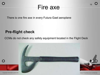 19

                                  Fire axe
        There is one fire axe in every Futura Gael aeroplane




     Pre-flight check
   CCMs do not check any safety equipment located in the Flight Deck




Copyright Information goes here                                Company Proprietary and Confidential
 