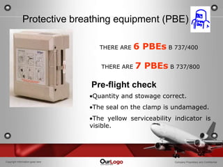 20

              Protective breathing equipment (PBE)

                                     THERE ARE   6 PBEs B 737/400

                                     THERE ARE   7 PBEs B 737/800

                                  Pre-flight check
                                  Quantity and stowage correct.
                                  The seal on the clamp is undamaged.
                                   The yellow serviceability indicator is
                                  visible.




Copyright Information goes here                              Company Proprietary and Confidential
 