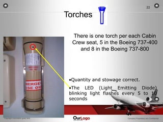 22

                                  Torches

                                    There is one torch per each Cabin
                                    Crew seat, 5 in the Boeing 737-400
                                       and 8 in the Boeing 737-800




                                   Quantity and stowage correct.
                                    The LED (Light Emitting Diode)
                                   blinking light flashes every 5 to 10
                                   seconds



Copyright Information goes here                            Company Proprietary and Confidential
 