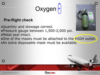 23

                                  Oxygen
  Pre-flight check
Quantity and stowage correct.
Pressure gauge between 1,500-2,000 psi.
Metal seal intact.
One of the masks must be attached to the HIGH outlet.
An extra disposable mask must be available.




Copyright Information goes here            Company Proprietary and Confidential
 