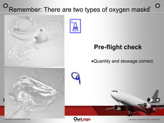 24
     Remember: There are two types of oxygen masks




                                  Pre-flight check

                                  Quantity and stowage correct.




Copyright Information goes here                   Company Proprietary and Confidential
 