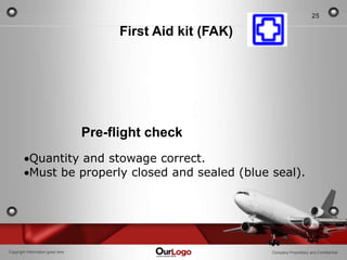 25

                                        First Aid kit (FAK)




                                  Pre-flight check
           Quantity and stowage correct.
           Must be properly closed and sealed (blue seal).




Copyright Information goes here                               Company Proprietary and Confidential
 