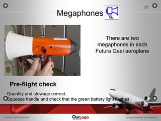 27

                                  Megaphones

                                                   There are two
                                                megaphones in each
                                               Futura Gael aeroplane




      Pre-flight check
   Quantity and stowage correct.
   Squeeze handle and check that the green battery light flashes.


Copyright Information goes here                               Company Proprietary and Confidential
 