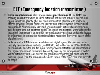 29


                     ELT (Emergency location transmitter )
   • Distress radio beacons, also known as emergency beacons, ELT or EPIRB, are
     tracking transmitters which aid in the detection and location of boats, aircraft, and
     people in distress. Strictly, they are radio beacons that interface with worldwide
     offered service of Cospas-Sarsat, the international satellite system for search and
     rescue (SAR). When manually activated, or automatically activated upon immersion,
     such beacons send out a distress signal. The signals are monitored worldwide and the
     location of the distress is detected by non-geostationary satellites, and can be located
     by trilateration in combination with triangulation, respecting the varying quality of the
     signal received.
   • In the case of 406 MHz beacons which transmit digital signals, the beacons can be
     uniquely identified almost instantly (via GEOSAR), and furthermore a GPS or GLONASS
     position can be encoded into the signal, which provides instantaneous identification of
     the registered user and its location. Frequently, by using the initial position provided
     via the satellite system, SAR aircraft and ground search parties can home in on the
     distress signals from the beacons and come to the aid of the concerned boat, aircraft,
     or people


Copyright Information goes here                                                 Company Proprietary and Confidential
 