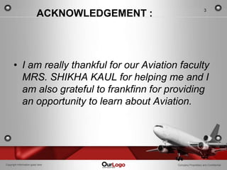3
                          ACKNOWLEDGEMENT :




      • I am really thankful for our Aviation faculty
        MRS. SHIKHA KAUL for helping me and I
        am also grateful to frankfinn for providing
        an opportunity to learn about Aviation.




Copyright Information goes here               Company Proprietary and Confidential
 