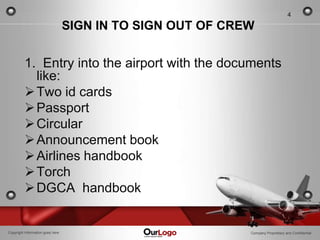 4

                                  SIGN IN TO SIGN OUT OF CREW


         1. Entry into the airport with the documents
           like:
          Two id cards
          Passport
          Circular
          Announcement book
          Airlines handbook
          Torch
          DGCA handbook


Copyright Information goes here                             Company Proprietary and Confidential
 