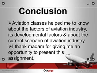 40



                                  Conclusion
           Aviation classes helped me to know
           about the factors of aviation industry,
           its developmental factors & about the
           current scenario of aviation industry
           I thank madam for giving me an
           opportunity to present this
           assignment.

Copyright Information goes here                Company Proprietary and Confidential
 